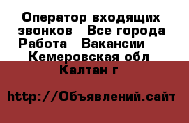  Оператор входящих звонков - Все города Работа » Вакансии   . Кемеровская обл.,Калтан г.